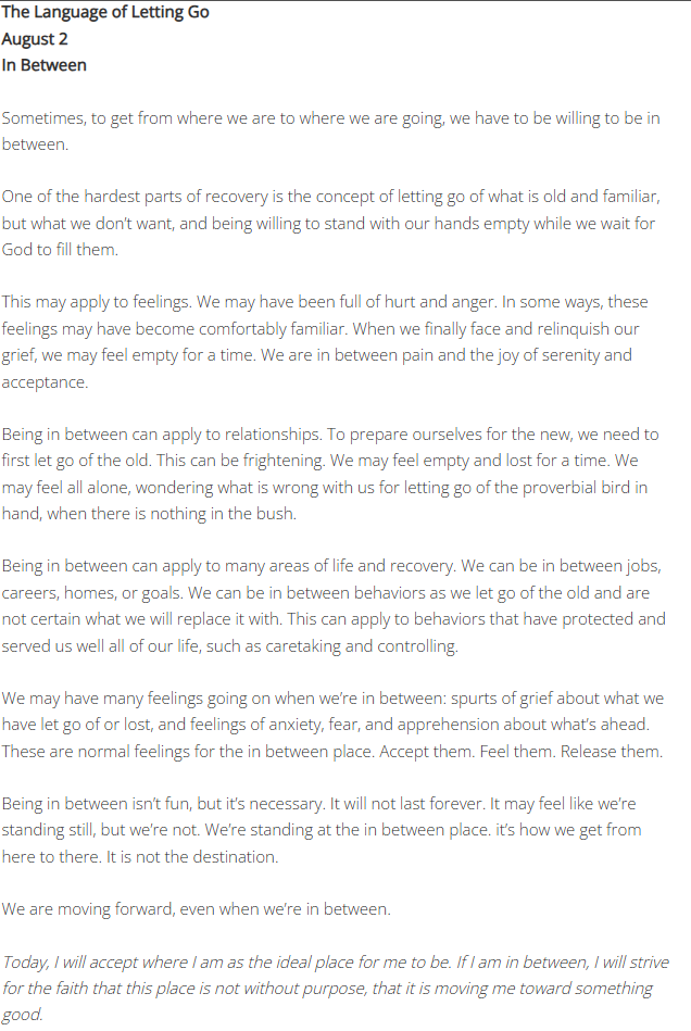 The Language of Letting GoAugust 2 In Between Sometimes, to get from where we are to where we are going, we have to be willing to be in between. One of the hardest parts of recovery is the concept of letting go of what is old and familiar, but what we don’t want, and being willing to stand with our hands empty while we wait for God to fill them. This may apply to feelings. We may have been full of hurt and anger. In some ways, these feelings may have become comfortably familiar. When we finally face and relinquish our grief, we may feel empty for a time. We are in between pain and the joy of serenity and acceptance. Being in between can apply to relationships. To prepare ourselves for the new, we need to first let go of the old. This can be frightening. We may feel empty and lost for a time. We may feel all alone, wondering what is wrong with us for letting go of the proverbial bird in hand, when there is nothing in the bush. Being in between can apply to many areas of life and recovery. We can be in between jobs, careers, homes, or goals. We can be in between behaviors as we let go of the old and are not certain what we will replace it with. This can apply to behaviors that have protected and served us well all of our life, such as caretaking and controlling. We may have many feelings going on when we’re in between: spurts of grief about what we have let go of or lost, and feelings of anxiety, fear, and apprehension about what’s ahead. These are normal feelings for the in between place. Accept them. Feel them. Release them. Being in between isn’t fun, but it’s necessary. It will not last forever. It may feel like we’re standing still, but we’re not. We’re standing at the in between place. it’s how we get from here to there. It is not the destination. We are moving forward, even when we’re in between. Today, I will accept where I am as the ideal place for me to be. If I am in between, I will strive for the faith that this place is not without purpose, that it is moving me toward something good.